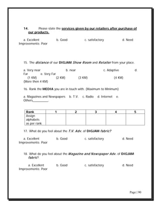 14.      Please state the services given by our retailers after purchase of
      our products.

   a. Excellent           b. Good              c. satisfactory                   d. Need
Improvement e. Poor




   15. The distance of our DIGJAM Show Room and Retailer from your place.

   a. Very near                    b. near                       c. Adaptive               d.
   Far          e. Very Far
      (1 KM)                (2 KM)         (3 KM)                          (4 KM)
   (More then 4 KM)

   16. Rank the MEDIA you are in touch with. (Maximum to Minimum)

   a. Magazines and Newspapers      b. T.V.   c. Radio       d. Internet    e.
   Others_________.


    Rank                 1              2                3                 4               5
    Assign
    alphabets
    as per rank

   17. What do you feel about the T.V. Adv. of DIGJAM fabric?

   a. Excellent           b. Good              c. satisfactory                   d. Need
Improvement e. Poor


   18. What do you feel about the M agazine and N ew spaper Adv. of DIGJAM
      fabric ?

      a. Excellent        b. Good              c. satisfactory                   d. Need
Improvement e. Poor




                                                                                     Page | 90
 