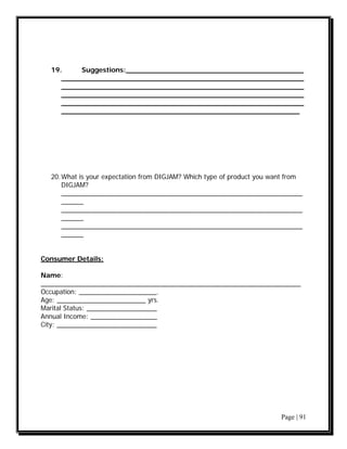 19.     Suggestions:_________________________________________
     ________________________________________________________
     ________________________________________________________
     ________________________________________________________
     ________________________________________________________
     _______________________________________________________




  20. What is your expectation from DIGJAM? Which type of product you want from
      DIGJAM?
      _________________________________________________________________
      ______
      _________________________________________________________________
      ______
      _________________________________________________________________
      ______


Consumer Details:

Name:
______________________________________________________________________
Occupation: _____________________.
Age: ________________________ yrs.
Marital Status: ___________________
Annual Income: __________________
City: ___________________________




                                                                        Page | 91
 