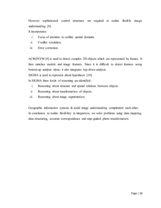 Page | 10
However sophisticated control structures are required to realize flexible image
understanding [8].
It incorporates:
i. Focus of attention to confine spatial domains.
ii. Conflict resolution.
iii. Error correction.
ACRONYM [9] is used to detect complex 3D objects which are represented by frames. It
then matches models and image features. Since it is difficult to detect features using
bottom-up analysis alone, it also integrates top-down analysis.
SIGMA is used to represent about hypothesis [10].
In SIGMA three levels of reasoning are identified:
i. Reasoning about structure and spatial relations between objects.
ii. Reasoning about transformation of objects.
iii. Reasoning about image segmentation.
Geographic information systems & aerial image understanding complement each other.
In conclusion, to realize flexibility in integration, we solve problems using data mapping,
data structuring, accurate correspondence and map guided photo transformation.
 