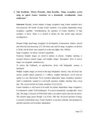 Page | 11
3. Yuki Kamikubo, Minoru Watanabe, Shoji Kawahito, “Image recognition system
using an optical Fourier transform on a dynamically reconfigurable vision
architecture”
Statement: Recently, several varieties of image recognition using Fourier transform have
been proposed. The benefit of using Fourier transform is its position independent image
recognition capability. Notwithstanding the operation of Fourier transform of high
resolution is heavy. Hence it is needed to shorten the time period using dynamic
reconfiguration.
Demand of high speed image recognition for development of autonomous vehicles, aircraft
and robots has been increasing [11]. The frame rates used for image recognition are limited
to 30 fps; but the frame rates required are at the rates higher than 1000 fps.
Image recognition are always executed sequentially.
Numerous template images are stored in memory in advance. Template matching is
executed between external images and template images. Recognition slows if various
images are recognized simultaneously.
To remove this bottleneck, an optoelectronic device with holographic memory is
introduced.
Multiple template images are stored in this large holographic memory. since the device has
massive parallel optical connection (> 1 million), template information can be read out
quickly in a very short period. Yet in a position independent image recognition operation,
which is mandatorily required in a real-world operation, template matching takes a long
time. This can be resolved by Fourier transform [12] [13] [14].
Fourier transform is well known to be useful for position independent image recognition.
It is introduced outside VLSI technologies. It is used in dynamically reconfigurable vision
chip. The image is focused on PAM-SLM which is an optical read-in and read-out device.
The coherent image passes through a set of lens. After this, the power spectrum of image
is received on photodiode array. Fourier transform is executed constantly and automatically
and phot spectrum can be position independent.
 