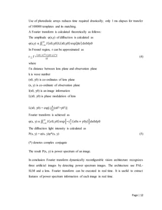 Page | 12
Use of photodiode arrays reduces time required drastically; only 1 ms elapses for transfer
of 100000 templates and its matching.
A Fourier transform is calculated theoretically as follows:
The amplitude φ(x,y) of diffraction is calculated as
φ(x,y) α ∬ 𝐼(x0,y0)L(x0,y0)exp[jkr]dx0dy0
∞
−∞
In Fresnel region, r can be approximated as
r ~ f +
( 𝑥0−𝑥)2
+(𝑦0−𝑦)^2
2𝑓
(4)
where
f is distance between lens plane and observation plane
k is wave number
(x0, y0) is co-ordinates of lens plane
(x, y) is co-ordinate of observation plane
I(x0, y0) is an image information
L(x0, y0) is phase modulation of lens
L(x0, y0) = exp[-j
𝑘
2𝑓
(x02+y02)]
Fourier transform is achieved as
φ(x, y) α ∬ 𝐼( 𝑥0, 𝑦0)exp[−j
𝑘
𝑓
(x0x+ y0y)]dx0dy0
∞
−∞
The diffraction light intensity is calculated as
P(x, y) = φ(x, y)φ*(x, y) (5)
(*) denotes complex conjugate
The result P(x, y) is power spectrum of an image.
In conclusion Fourier transform dynamically reconfigurable vision architecture recognizes
three artificial images by detecting power spectrum images. The architecture use PAL-
SLM and a lens. Fourier transform can be executed in real time. It is useful to extract
features of power spectrum information of each image in real time.
 
