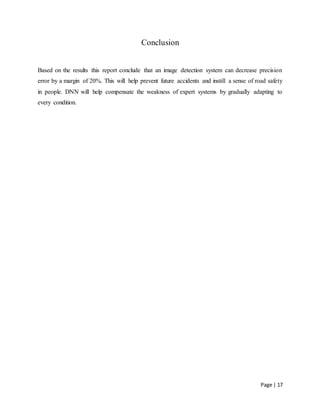 Page | 17
Conclusion
Based on the results this report conclude that an image detection system can decrease precision
error by a margin of 20%. This will help prevent future accidents and instill a sense of road safety
in people. DNN will help compensate the weakness of expert systems by gradually adapting to
every condition.
 