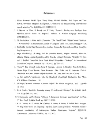 Page | 18
References
1. Pierre Sermanet, David Eigen, Xiang Zhang, Michael Mathieu, Rob Fergus and Yann
LeCun. “Overfeat: Integrated Recognition, Localization and detection using convolutional
neural networks,” In: CoRR labs/1312.6229(2013).
2. J. Berrant, A. Chou, R. Frostig and P. Liang. “Semantic Parsing on a Freebase from
Question-Answer Pairs” In: Empirical methods in Natural Language Processing
(EMNLP).2013.
3. M. Everingham, J. Winn and A. Zisserman. “The Pascal Visual Object Classes Challenge
– A Perspective” In: International Journal of Computer Vision 111.1(Jan 2015) pp.98-136.
4. Fei-Fei Li, Kai Li, Olga Russakovsky, Jonathan Krause, Jia Deng and Alex Berg. ImageNet
http//image-net.org/
5. Olga Russakovsky, Jia Deng, Hao Su, Jonathan Krause, Sanjeev Satheesh, Sean Ma,
Zhiheng Huang, Andrej Karpathy, Aditya Khosla, Michael Bernstein, Alexander C. Berg
and Li Fei-Fei. “ImageNet Large Scale Visual Recognition Challenge” In: International
Journal of Computer Vision(IJCV)115.3(2015) pp. 211-252.
6. Tsung-Yi Lin, Michael Maire, Serge J. Belongie, Lubomir D. Bourdev, Ross B. Girshick,
James Hays, Pietro Perona, Deva Ramanan, Piotr Dollãr and C. Lawrence Zitnick.
“Microsoft COCO: Common objects I context” In: CoRR labs/1405.0312(2014).
7. A, Barr and E.A.Feigenbaum, Eds, The Handbook of Artificial Intelligence. Los Altos,
CA: Williams Kaufmann, 1981.
8. M.Nagao, “Control structures in pattern analysis” In: Pattern recognition, Vol. 17, pp 45-
46 1984.
9. R. A. Brooks, “Symbolic Reasoning among 3D models and 2D images” In: Artificial Intell,
Vol. 17 pp 285-348, 1981.
10. T. Matsuyama and V. Hwang, “SIGMA: A framework for image understanding” In: Proc.
9th Joint Conf. Artificial Intell, pp 908-915, 1981.
11. C. R. German, M. V. Jakuba, J.C. Kimbley, J. Partan, S. Suman, A. Belani, D. R. Yoerger,
“A long term vision for long-range ship-free deep ocean operations: Persistent presence
through coordination of Autonomous Surface Underwater Vehicles” IEEE/OES,
Autonomous Underwater Vehicles, pp. 1-7, 2012.
 