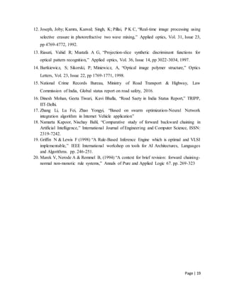 Page | 19
12. Joseph, Joby; Kamra, Kanval; Singh, K; Pillai, P K C, “Real-time image processing using
selective erasure in photorefractive two wave mixing,” Applied optics, Vol. 31, Issue 23,
pp 4769-4772, 1992.
13. Riasati, Vahid R; Mustafa A G, “Projection-slice synthetic discriminant functions for
optical pattern recognition,” Applied optics, Vol. 36, Issue 14, pp 3022-3034, 1997.
14. Bartkiewicz, S; Sikorski, P; Miniewicz, A, “Optical image polymer structure,” Optics
Letters, Vol. 23, Issue 22, pp 1769-1771, 1998.
15. National Crime Records Bureau, Ministry of Road Transport & Highway, Law
Commission of India, Global status report on road safety, 2016.
16. Dinesh Mohan, Geeta Tiwari, Kavi Bhalla, “Road Saety in India Status Report,” TRIPP,
IIT-Delhi.
17. Zhang Li, Lu Fei, Zhao Yongyi, “Based on swarm optimization-Neural Network
integration algorithm in Internet Vehicle application”
18. Namarta Kapoor, Nischay Bahl, “Comparative study of forward backward chaining in
Artificial Intelligence,” International Journal of Engineering and Computer Science, ISSN:
2319-7242.
19. Griffin N & Lewis F (1998) “A Rule-Based Inference Engine which is optimal and VLSI
implementable,” IEEE International workshop on tools for AI Architectures, Languages
and Algorithms. pp. 246-251.
20. Marek V, Nerode A & Remmel B, (1994) “A context for brief revision: forward chaining-
normal non-monotic rule systems,” Annals of Pure and Applied Logic 67. pp. 269-323
 