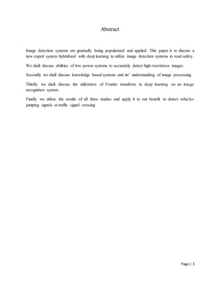Page | 3
Abstract
Image detection systems are gradually being popularized and applied. This paper is to discuss a
new expert system hybridized with deep learning to utilize image detection systems in road safety.
We shall discuss abilities of low power systems to accurately detect high-resolution images.
Secondly we shall discuss knowledge based systems and its’ understanding of image processing.
Thirdly we shall discuss the utilization of Fourier transform in deep learning on an image
recognition system.
Finally we utilize the results of all three studies and apply it to our benefit to detect vehicles
jumping signals at traffic signal crossing
 