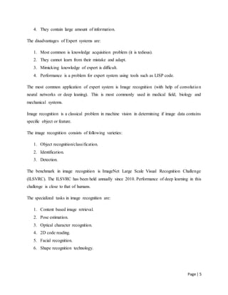 Page | 5
4. They contain large amount of information.
The disadvantages of Expert systems are:
1. Most common is knowledge acquisition problem (it is tedious).
2. They cannot learn from their mistake and adapt.
3. Mimicking knowledge of expert is difficult.
4. Performance is a problem for expert system using tools such as LISP code.
The most common application of expert system is Image recognition (with help of convolution
neural networks or deep leaning). This is most commonly used in medical field, biology and
mechanical systems.
Image recognition is a classical problem in machine vision in determining if image data contains
specific object or feature.
The image recognition consists of following varieties:
1. Object recognition/classification.
2. Identification.
3. Detection.
The benchmark in image recognition is ImageNet Large Scale Visual Recognition Challenge
(ILSVRC). The ILSVRC has been held annually since 2010. Performance of deep learning in this
challenge is close to that of humans.
The specialized tasks in image recognition are:
1. Content based image retrieval.
2. Pose estimation.
3. Optical character recognition.
4. 2D code reading.
5. Facial recognition.
6. Shape recognition technology.
 