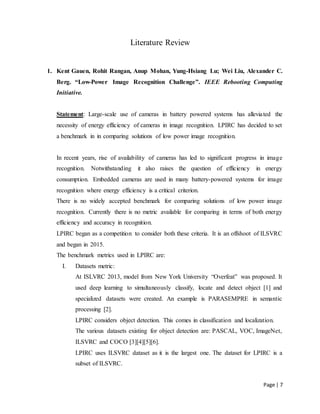 Page | 7
Literature Review
1. Kent Gauen, Rohit Rangan, Anup Mohan, Yung-Hsiang Lu; Wei Liu, Alexander C.
Berg. “Low-Power Image Recognition Challenge”. IEEE Rebooting Computing
Initiative.
Statement: Large-scale use of cameras in battery powered systems has alleviated the
necessity of energy efficiency of cameras in image recognition. LPIRC has decided to set
a benchmark in in comparing solutions of low power image recognition.
In recent years, rise of availability of cameras has led to significant progress in image
recognition. Notwithstanding it also raises the question of efficiency in energy
consumption. Embedded cameras are used in many battery-powered systems for image
recognition where energy efficiency is a critical criterion.
There is no widely accepted benchmark for comparing solutions of low power image
recognition. Currently there is no metric available for comparing in terms of both energy
efficiency and accuracy in recognition.
LPIRC began as a competition to consider both these criteria. It is an offshoot of ILSVRC
and began in 2015.
The benchmark metrics used in LPIRC are:
I. Datasets metric:
At ISLVRC 2013, model from New York University “Overfeat” was proposed. It
used deep learning to simultaneously classify, locate and detect object [1] and
specialized datasets were created. An example is PARASEMPRE in semantic
processing [2].
LPIRC considers object detection. This comes in classification and localization.
The various datasets existing for object detection are: PASCAL, VOC, ImageNet,
ILSVRC and COCO [3][4][5][6].
LPIRC uses ILSVRC dataset as it is the largest one. The dataset for LPIRC is a
subset of ILSVRC.
 