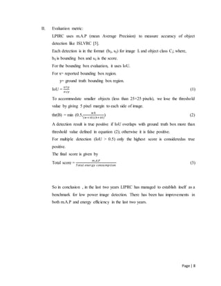 Page | 8
II. Evaluation metric:
LPIRC uses m.A.P (mean Average Precision) to measure accuracy of object
detection like ISLVRC [5].
Each detection is in the format (bij, sij) for image Ii and object class Cj; where,
bij is bounding box and sij is the score.
For the bounding box evaluation, it uses IoU.
For x= reported bounding box region.
y= ground truth bounding box region.
IoU =
𝑥∩𝑦
𝑥∪𝑦
(1)
To accommodate smaller objects (less than 25×25 pixels), we lose the threshold
value by giving 5 pixel margin to each side of image.
thr(B) = min (0.5,
𝑤ℎ
(𝑤+10)(ℎ+10)
) (2)
A detection result is true positive if IoU overlaps with ground truth box more than
threshold value defined in equation (2); otherwise it is false positive.
For multiple detection (IoU > 0.5) only the highest score is consideredas true
positive.
The final score is given by
Total score =
𝑚.𝐴.𝑃
𝑇𝑜𝑡𝑎𝑙 𝑒𝑛𝑒𝑟𝑔𝑦 𝑐𝑜𝑛𝑠𝑢𝑚𝑝𝑡𝑖𝑜𝑛
(3)
So in conclusion , in the last two years LIPRC has managed to establish itself as a
benchmark for low power image detection. There has been has improvements in
both m.A.P and energy efficiency in the last two years.
 
