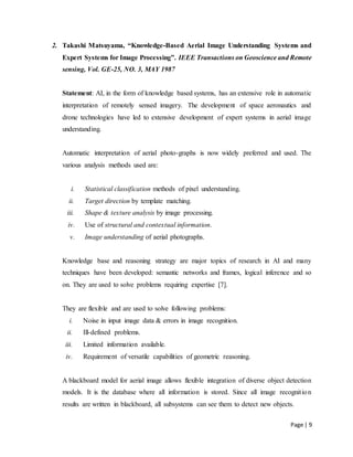 Page | 9
2. Takashi Matsuyama, “Knowledge-Based Aerial Image Understanding Systems and
Expert Systems for Image Processing”. IEEE Transactions on Geoscience and Remote
sensing, Vol. GE-25, NO. 3, MAY 1987
Statement: AI, in the form of knowledge based systems, has an extensive role in automatic
interpretation of remotely sensed imagery. The development of space aeronautics and
drone technologies have led to extensive development of expert systems in aerial image
understanding.
Automatic interpretation of aerial photo-graphs is now widely preferred and used. The
various analysis methods used are:
i. Statistical classification methods of pixel understanding.
ii. Target direction by template matching.
iii. Shape & texture analysis by image processing.
iv. Use of structural and contextual information.
v. Image understanding of aerial photographs.
Knowledge base and reasoning strategy are major topics of research in AI and many
techniques have been developed: semantic networks and frames, logical inference and so
on. They are used to solve problems requiring expertise [7].
They are flexible and are used to solve following problems:
i. Noise in input image data & errors in image recognition.
ii. Ill-defined problems.
iii. Limited information available.
iv. Requirement of versatile capabilities of geometric reasoning.
A blackboard model for aerial image allows flexible integration of diverse object detection
models. It is the database where all information is stored. Since all image recognition
results are written in blackboard, all subsystems can see them to detect new objects.
 