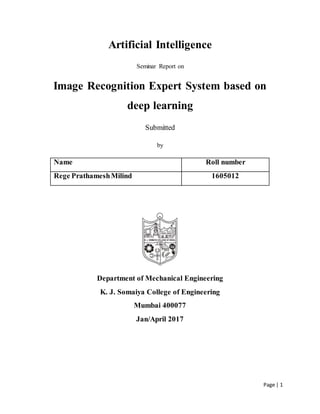 Page | 1
Artificial Intelligence
Seminar Report on
Image Recognition Expert System based on
deep learning
Submitted
by
Name Roll number
Rege PrathameshMilind 1605012
Department of Mechanical Engineering
K. J. Somaiya College of Engineering
Mumbai 400077
Jan/April 2017
 