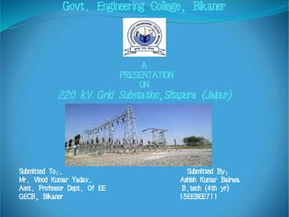 Govt. Engineering College, Bikaner
A
PRESENTATION
ON
220 kV Grid Substation,Sitapura (Jaipur)
Submitted To:. Submitted By:
Mr. Vinod Kumar Yadav. Ashish Kumar Bairwa
Asst. Professor Dept. Of EE B.tech (4th yr)
GECB, Bikaner 15EEBEE711
 