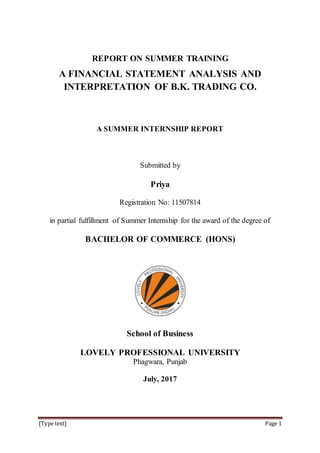 [Type text] Page 1
REPORT ON SUMMER TRAINING
A FINANCIAL STATEMENT ANALYSIS AND
INTERPRETATION OF B.K. TRADING CO.
A SUMMER INTERNSHIP REPORT
Submitted by
Priya
Registration No: 11507814
in partial fulfillment of Summer Internship for the award of the degree of
BACHELOR OF COMMERCE (HONS)
School of Business
LOVELY PROFESSIONAL UNIVERSITY
Phagwara, Punjab
July, 2017
 