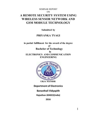 1
SEMINAR REPORT
ON
A REMOTE SECURITY SYSTEM USING
WIRELESS SENSOR NETWORK AND
GSM MODULE TECHNOLOGY
Submitted by
PRIYANKA TYAGI
in partial fulfillment for the award of the degree
of
Bachelor of Technology
In
ELECTRONICS AND COMMUNICATION
ENGINEERING
URJA MANDIR
Department of Electronics
Banasthali Vidyapith
Rajasthan-304022(India)
2016
 