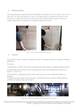 2. Measuring tape
The measuring tape is used to measure the height of the position of the lux meter, which is at 1m
high and 1.5m high. We mark the 1m and 1.5m height mark on one person so that it is more
convenient to measure the illuminance level. Also the measuring tape is used to measure to
height of light fixture on ceiling and the distance between each other
Table 3.2.1(d) Electrical specifications of a lux meter.
3. Camera
The camera is used to capture the lighting condition of the place and also to capture the lighting
appliances.
Procedure
1) Identification of area for light source measurements were based on guidelines (grid) produced.
2) Obtain data with lux meter (cd/m2), by placing the device at the designated area with the
height >1m and 1.5m.
3) Record data; indicating light level in each area & specify on the variables that affects our
readings.
4) Repeat the same steps for day and night, considering that there might be different lighting
condition comparing at day and at night.
Figure 3.2.1.5 Differential of artificial and natural lighting at the same time
Project 1 Lighting and Acoustic Performance Evaluation and Design
 