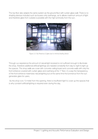 The top floor also adapts the same system as the ground floor with curtain glass wall. There is no
shading devices included such as louvers only overhangs, as to allows maximum amount of light
and therefore glare from outside is possible with the high luminosity from the sun.
Figure 3.3.1(b) Presence of glare due to minimal shading device
Through our experience the amount of natural light received is not sufficient enough to illuminate
the shop, therefore additional artificial lightings are needed constantly from day to night to light up
the spaces. The shop walls are cover with concrete ceiling board and concrete walls with only the
front entrance covered with curtain glass and overhang at the 1st
floor. In a way the transparency
of the front entrance maximizes natural lighting but at the same time the luminance from the sun
generates glare for users.
As the shop runs 13 meter from the opening, there is insufficient light to cover up the spaces that
is why constant artificial lighting is required even during the day.
Project 1 Lighting and Acoustic Performance Evaluation and Design
 