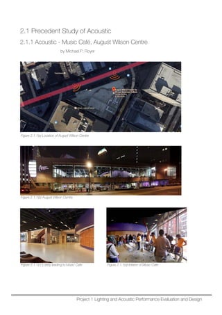2.1 Precedent Study of Acoustic
2.1.1 Acoustic - Music Café, August Wilson Centre
by Michael P. Royer
Figure 2.1.1(a) Location of August Wilson Centre
Figure 2.1.1(b) August Wilson Centre
Figure 2.1.1(c) Lobby leading to Music Cafe Figure 2.1.1(d) Interior of Music Cafe
Project 1 Lighting and Acoustic Performance Evaluation and Design
 