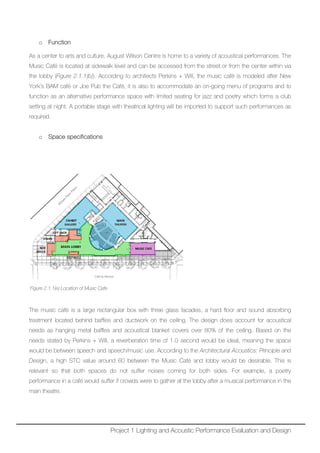 o Function
As a center to arts and culture, August Wilson Centre is home to a variety of acoustical performances. The
Music Café is located at sidewalk level and can be accessed from the street or from the center within via
the lobby (Figure 2.1.1(b)). According to architects Perkins + Will, the music café is modeled after New
York’s BAM café or Joe Pub the Café, it is also to accommodate an on-going menu of programs and to
function as an alternative performance space with limited seating for jazz and poetry which forms a club
setting at night. A portable stage with theatrical lighting will be imported to support such performances as
required.
o Space specifications
Figure 2.1.1(e) Location of Music Cafe
The music café is a large rectangular box with three glass facades, a hard floor and sound absorbing
treatment located behind baffles and ductwork on the ceiling. The design does account for acoustical
needs as hanging metal baffles and acoustical blanket covers over 80% of the ceiling. Based on the
needs stated by Perkins + Will, a reverberation time of 1.0 second would be ideal, meaning the space
would be between speech and speech/music use. According to the Architectural Acoustics: Principle and
Design, a high STC value around 60 between the Music Café and lobby would be desirable. This is
relevant so that both spaces do not suffer noises coming for both sides. For example, a poetry
performance in a café would suffer if crowds were to gather at the lobby after a musical performance in the
main theatre.
Project 1 Lighting and Acoustic Performance Evaluation and Design
 