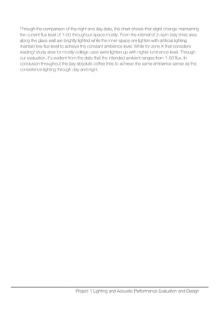 Through the comparison of the night and day data, the chart shows that slight change maintaining
the current flux level of 1-50 throughout space mostly. From the interval of 2-4pm (day time) area
along the glass wall are brightly lighted while the inner space are lighten with artificial lighting
maintain low flux level to achieve the constant ambience level. While for zone X that considers
reading/ study area for mostly college uses were lighten up with higher luminance level. Through
our evaluation, it’s evident from the data that the intended ambient ranges from 1-50 flux. In
conclusion throughout the day absolute coffee tries to achieve the same ambience sense as the
consistence lighting through day and night.
Project 1 Lighting and Acoustic Performance Evaluation and Design
 