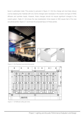 faced in perforated metal. This product is pictured in Figure 2.1.1(h) this change will most likely reduce
cost by replacing two materials with one. Some changes were necessary in the location and type of HVAC
diffusers and sprinkler heads. However, these changes should not require significant changes to the
overall system. Table 2.1.1(j) shows the new reverberation times based on 900 square feet of the new
acoustical panels. Figure 2.1.1(j) shows the proposed layout of these panels.
Figure 2.1.1(h) Proposed sound absorbing panels
Figure 2.1.1(i) Reflected ceiling plan (new)
Project 1 Lighting and Acoustic Performance Evaluation and Design
 