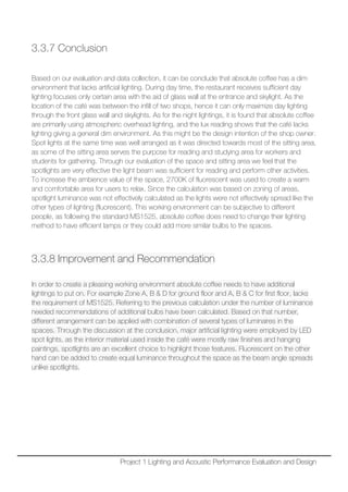 3.3.7 Conclusion
Based on our evaluation and data collection, it can be conclude that absolute coffee has a dim
environment that lacks artificial lighting. During day time, the restaurant receives sufficient day
lighting focuses only certain area with the aid of glass wall at the entrance and skylight. As the
location of the café was between the infill of two shops, hence it can only maximize day lighting
through the front glass wall and skylights. As for the night lightings, it is found that absolute coffee
are primarily using atmospheric overhead lighting, and the lux reading shows that the café lacks
lighting giving a general dim environment. As this might be the design intention of the shop owner.
Spot lights at the same time was well arranged as it was directed towards most of the sitting area,
as some of the sitting area serves the purpose for reading and studying area for workers and
students for gathering. Through our evaluation of the space and sitting area we feel that the
spotlights are very effective the light beam was sufficient for reading and perform other activities.
To increase the ambience value of the space, 2700K of fluorescent was used to create a warm
and comfortable area for users to relax. Since the calculation was based on zoning of areas,
spotlight luminance was not effectively calculated as the lights were not effectively spread like the
other types of lighting (fluorescent). This working environment can be subjective to different
people, as following the standard MS1525, absolute coffee does need to change their lighting
method to have efficient lamps or they could add more similar bulbs to the spaces.
3.3.8 Improvement and Recommendation
In order to create a pleasing working environment absolute coffee needs to have additional
lightings to put on. For example Zone A, B & D for ground floor and A, B & C for first floor, lacks
the requirement of MS1525. Referring to the previous calculation under the number of luminance
needed recommendations of additional bulbs have been calculated. Based on that number,
different arrangement can be applied with combination of several types of luminaires in the
spaces. Through the discussion at the conclusion, major artificial lighting were employed by LED
spot lights, as the interior material used inside the café were mostly raw finishes and hanging
paintings, spotlights are an excellent choice to highlight those features. Fluorescent on the other
hand can be added to create equal luminance throughout the space as the beam angle spreads
unlike spotlights.
Project 1 Lighting and Acoustic Performance Evaluation and Design
 