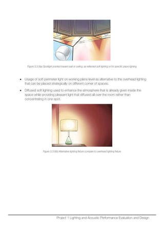 Figure 3.3.8(a) Spotlight pointed toward wall or ceiling, as reflected soft lighting or for specific place lighting
• Usage of soft perimeter light on working plane level as alternative to the overhead lighting
that can be placed strategically on different corner of spaces.
• Diffused soft lighting used to enhance the atmosphere that is already given inside the
space while providing pleasant light that diffused all over the room rather than
concentrating in one spot.
Figure 3.3.8(b) Alternative lighting fixture compare to overhead lighting fixture
Project 1 Lighting and Acoustic Performance Evaluation and Design
 