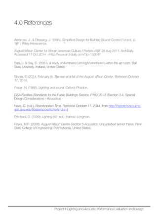 4.0 References
Ambrose, J., & Olswang, J. (1995). Simplified Design for Building Sound Control (1st ed., p.
161). Wiley-Interscience.
August Wilson Center for African American Culture / Perkins+Will" 28 Aug 2011. ArchDaily.
Accessed 17 Oct 2014. <http://www.archdaily.com/?p=163047
Bals, J. & Day, C. (2003). A study of illumination and light distribution within the art room. Ball
State Univesity, Indiana, United States
Bloom, E. (2014, February 8). The rise and fall of the August Wilson Center. Retrieved October
17, 2014.
Fraser, N. (1988). Lighting and sound. Oxford: Phaidon.
GSA Facilities Standards for the Public Buildings Service, P100 2010. (Section 3.4, Special
Design Considerations - Acoustics)
Nave, C. (n.d.). Reverberation Time. Retrieved October 17, 2014, from http://hyperphysics.phy-
astr.gsu.edu/hbase/acoustic/revtim.html
Pritchard, D. (1999). Lighting (6th ed.). Harlow: Longman.
Royer, M.P. (2008). August Wilson Centre Section 5-Acoustics. Unpublished senior thesis, Penn
State College of Engineering, Pennsylvania, United States.
Project 1 Lighting and Acoustic Performance Evaluation and Design
 