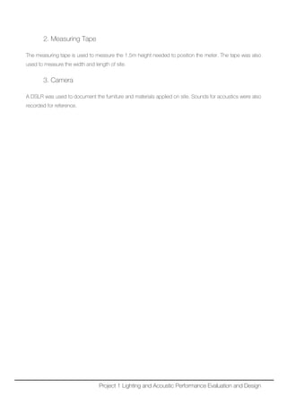2. Measuring Tape
The measuring tape is used to measure the 1.5m height needed to position the meter. The tape was also
used to measure the width and length of site.
3. Camera
A DSLR was used to document the furniture and materials applied on site. Sounds for acoustics were also
recorded for reference.
Project 1 Lighting and Acoustic Performance Evaluation and Design
 