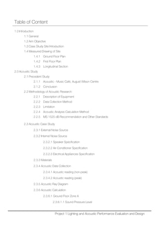 Table of Content
1.0 Introduction
1.1 General
1.2 Aim Objective
1.3 Case Study Site Introduction
1.4 Measured Drawing of Site
1.4.1 Ground Floor Plan
1.4.2 First Floor Plan
1.4.3 Longitudinal Section
2.0 Acoustic Study
2.1 Precedent Study
2.1.1 Acoustic - Music Café, August Wilson Centre
2.1.2 Conclusion
2.2 Methodology of Acoustic Research
2.2.1 Description of Equipment
2.2.2 Data Collection Method
2.2.3 Limitation
2.2.4 Acoustic Analysis Calculation Method
2.2.5 MS 1525 dB Recommendation and Other Standards
2.3 Acoustic Case Study
2.3.1 External Noise Source
2.3.2 Internal Noise Source
2.3.2.1 Speaker Specification
2.3.2.2 Air-Conditioner Specification
2.3.2.3 Electrical Appliances Specification
2.3.3 Materials
2.3.4 Acoustic Data Collection
2.3.4.1 Acoustic reading (non-peak)
2.3.4.2 Acoustic reading (peak)
2.3.5 Acoustic Ray Diagram
2.3.6 Acoustic Calculation
2.3.6.1 Ground Floor Zone A
2.3.6.1.1 Sound Pressure Level
Project 1 Lighting and Acoustic Performance Evaluation and Design
 
