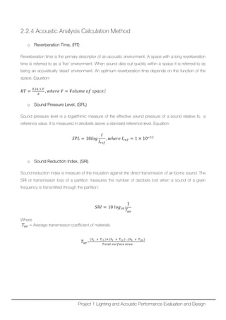 2.2.4 Acoustic Analysis Calculation Method
o Reverberation Time, (RT)
Reverberation time is the primary descriptor of an acoustic environment. A space with a long reverberation
time is referred to as a ‘live’ environment. When sound dies out quickly within a space it is referred to as
being an acoustically ‘dead’ environment. An optimum reverberation time depends on the function of the
space. Equation:
𝑅𝑅𝑅𝑅 =
0.16 × 𝑉𝑉
𝐴𝐴
, 𝑤𝑤ℎ𝑒𝑒𝑒𝑒𝑒𝑒 𝑉𝑉 = 𝑉𝑉𝑉𝑉𝑉𝑉𝑉𝑉 𝑉𝑉𝑉𝑉 𝑜𝑜𝑜𝑜 𝑠𝑠𝑠𝑠𝑠𝑠𝑠𝑠𝑠𝑠2
o Sound Pressure Level, (SPL)
Sound pressure level is a logarithmic measure of the effective sound pressure of a sound relative to a
reference value. It is measured in decibels above a standard reference level. Equation:
𝑆𝑆𝑆𝑆𝑆𝑆 = 10𝑙𝑙𝑙𝑙𝑙𝑙
𝐼𝐼
𝐼𝐼𝑟𝑟𝑟𝑟𝑟𝑟
, 𝑤𝑤ℎ𝑒𝑒𝑒𝑒𝑒𝑒 𝐼𝐼𝑟𝑟𝑟𝑟𝑟𝑟 = 1 × 10−12
o Sound Reduction Index, (SRI)
Sound reduction index is measure of the insulation against the direct transmission of air-borne sound. The
SRI or transmission loss of a partition measures the number of decibels lost when a sound of a given
frequency is transmitted through the partition:
𝑆𝑆𝑆𝑆𝑆𝑆 = 10 𝑙𝑙𝑙𝑙𝑙𝑙10
1
𝑇𝑇𝑎𝑎𝑎𝑎
Where
𝑇𝑇𝑎𝑎𝑎𝑎 = Average transmission coefficient of materials
𝑇𝑇𝑎𝑎𝑎𝑎=
(𝑆𝑆1 𝑥𝑥 𝑇𝑇𝑐𝑐1 )+(𝑆𝑆2 𝑥𝑥 𝑇𝑇𝑐𝑐2 )…(𝑆𝑆𝑛𝑛 𝑥𝑥 𝑇𝑇𝑐𝑐 𝑐𝑐 )
𝑇𝑇𝑇𝑇𝑇𝑇𝑇𝑇𝑇𝑇 𝑠𝑠𝑠𝑠𝑠𝑠𝑠𝑠𝑠𝑠𝑠𝑠𝑠𝑠 𝑎𝑎𝑎𝑎𝑎𝑎𝑎𝑎
Project 1 Lighting and Acoustic Performance Evaluation and Design
 