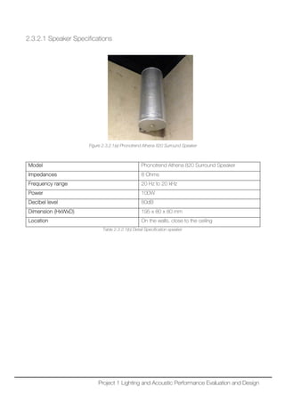2.3.2.1 Speaker Specifications
Figure 2.3.2.1(a) Phonotrend Athena 820 Surround Speaker
Model Phonotrend Athena 820 Surround Speaker
Impedances 8 Ohms
Frequency range 20 Hz to 20 kHz
Power 100W
Decibel level 80dB
Dimension (HxWxD) 195 x 80 x 80 mm
Location On the walls, close to the ceiling
Table 2.3.2.1(b) Detail Specification speaker
Project 1 Lighting and Acoustic Performance Evaluation and Design
 