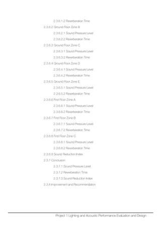 2.3.6.1.2 Reverberation Time
2.3.6.2 Ground Floor Zone B
2.3.6.2.1 Sound Pressure Level
2.3.6.2.2 Reverberation Time
2.3.6.3 Ground Floor Zone C
2.3.6.3.1 Sound Pressure Level
2.3.6.3.2 Reverberation Time
2.3.6.4 Ground Floor Zone D
2.3.6.4.1 Sound Pressure Level
2.3.6.4.2 Reverberation Time
2.3.6.5 Ground Floor Zone E
2.3.6.5.1 Sound Pressure Level
2.3.6.5.2 Reverberation Time
2.3.6.6 First Floor Zone A
2.3.6.6.1 Sound Pressure Level
2.3.6.6.2 Reverberation Time
2.3.6.7 First Floor Zone B
2.3.6.7.1 Sound Pressure Level
2.3.6.7.2 Reverberation Time
2.3.6.8 First Floor Zone C
2.3.6.8.1 Sound Pressure Level
2.3.6.8.2 Reverberation Time
2.3.6.9 Sound Reduction Index
2.3.7 Conclusion
2.3.7.1 Sound Pressure Level
2.3.7.2 Reverberation Time
2.3.7.3 Sound Reduction Index
2.3.8 Improvement and Recommendation
Project 1 Lighting and Acoustic Performance Evaluation and Design
 