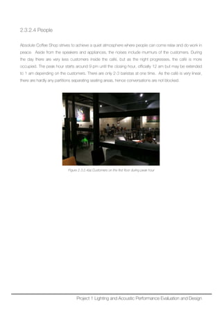 2.3.2.4 People
Absolute Coffee Shop strives to achieve a quiet atmosphere where people can come relax and do work in
peace. Aside from the speakers and appliances, the noises include murmurs of the customers. During
the day there are very less customers inside the café, but as the night progresses, the café is more
occupied. The peak hour starts around 9 pm until the closing hour, officially 12 am but may be extended
to 1 am depending on the customers. There are only 2-3 baristas at one time. As the café is very linear,
there are hardly any partitions separating seating areas, hence conversations are not blocked.
Figure 2.3.2.4(a) Customers on the first floor during peak hour
Project 1 Lighting and Acoustic Performance Evaluation and Design
 