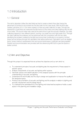 1.0 Introduction
1.1 General
The visit to absolute coffee (the site) firstly we had to create a sketch floor plan having the
placement of furniture to be include into the floor plan for the case study. With the floor plan
created, grid lines of 2 x 1.5m were created, to have accurate collection of data. Through the
intersection of grid lines we measured the illumnance of the interior and direct lighting with the aid
of lux meter. The sound meter was used at the same time to get the acoustic readings. Our data
collecting happens in two different period, morning- non peak hour and night-peak hour. Through
the data collected the analyses can be performed with the comparison with the two data,
identifying the problem created by the light and sound that contributes to occupancy comfort,
these can be achieve through the calculation that will be performed. Calculation such as daylight
factor, lumen method, reverberation time and sound transmission coefficient are being applied.
Solution and recommendation are provided with the referencing MS1525 to give the space a
better comfort.
1.2 Aim and Objective
Through this project it is expected that we achieve the objective and our aim which is:
o To understand principle of acoustic and lighting also the requirement of these aspect in
specific space.
o Analyze characteristic of acoustic and lighting within spaces.
o Generate solution and detail evaluation of the analyzed spaces with the principle
understanding of acoustic and lighting.
o Understand the technicality and the way to design and application to improve the quality of
the designed space.
o Produce documentation of acoustic and lighting and the analysis in relation to lighting and
acoustic requirement and the design layout.
o To understand the desirable limit of the lighting and noise level acceptance inside a used
space in the planning and installation stage.
Project 1 Lighting and Acoustic Performance Evaluation and Design
 