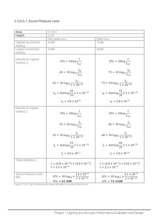 2.3.6.5.1 Sound Pressure Level
Area: 3.74m2
Height: 3.2m
Non-peak hour Peak hour
Highest sound level
reading
63dB 73dB
Lowest sound level
reading
53dB 60dB
Intensity for highest
reading, IH
𝑆𝑆𝑆𝑆𝑆𝑆 = 10𝑙𝑙𝑙𝑙𝑙𝑙
𝐼𝐼
𝐼𝐼𝑟𝑟𝑟𝑟𝑟𝑟
63 = 10 𝑙𝑙𝑙𝑙𝑙𝑙10
𝐼𝐼𝐻𝐻
𝐼𝐼𝑟𝑟𝑟𝑟𝑟𝑟
63 = 10 𝑙𝑙𝑙𝑙𝑙𝑙10
𝐼𝐼𝐻𝐻
1 × 10−12
𝐼𝐼𝐻𝐻 = 𝐴𝐴𝐴𝐴𝐴𝐴𝐴𝐴𝐴𝐴𝐴𝐴𝐴𝐴
63
10
× 1 × 10−12
𝐼𝐼𝐻𝐻 = 2.0 × 10−6
𝑆𝑆𝑆𝑆𝑆𝑆 = 10𝑙𝑙𝑙𝑙𝑙𝑙
𝐼𝐼
𝐼𝐼𝑟𝑟𝑟𝑟𝑟𝑟
73 = 10 𝑙𝑙𝑙𝑙𝑙𝑙10
𝐼𝐼𝐻𝐻
𝐼𝐼𝑟𝑟𝑟𝑟𝑟𝑟
73 = 10 𝑙𝑙𝑙𝑙𝑙𝑙10
𝐼𝐼𝐻𝐻
1 × 10−12
𝐼𝐼𝐻𝐻 = 𝐴𝐴𝐴𝐴𝐴𝐴𝐴𝐴𝐴𝐴𝐴𝐴𝐴𝐴
73
10
× 1 × 10−12
𝐼𝐼𝐻𝐻 = 2.0 × 10−5
Intensity for lowest
reading, IL
𝑆𝑆𝑆𝑆𝑆𝑆 = 10𝑙𝑙𝑙𝑙𝑙𝑙
𝐼𝐼
𝐼𝐼𝑟𝑟𝑟𝑟𝑟𝑟
53 = 10 𝑙𝑙𝑙𝑙𝑙𝑙10
𝐼𝐼𝐿𝐿
𝐼𝐼𝑟𝑟𝑟𝑟𝑟𝑟
53 = 10 𝑙𝑙𝑙𝑙𝑙𝑙10
𝐼𝐼𝐿𝐿
1 × 10−12
𝐼𝐼𝐿𝐿 = 𝐴𝐴𝐴𝐴𝐴𝐴𝐴𝐴𝐴𝐴𝐴𝐴𝐴𝐴
53
10
× 1 × 10−12
𝐼𝐼𝐿𝐿 = 2.0 × 10−7
𝑆𝑆𝑆𝑆𝑆𝑆 = 10𝑙𝑙𝑙𝑙𝑙𝑙
𝐼𝐼
𝐼𝐼𝑟𝑟𝑟𝑟𝑟𝑟
60 = 10 𝑙𝑙𝑙𝑙𝑙𝑙10
𝐼𝐼𝐿𝐿
𝐼𝐼𝑟𝑟𝑟𝑟𝑟𝑟
60 = 10 𝑙𝑙𝑙𝑙𝑙𝑙10
𝐼𝐼𝐿𝐿
1 × 10−12
𝐼𝐼𝐿𝐿 = 𝐴𝐴𝐴𝐴𝐴𝐴𝐴𝐴𝐴𝐴𝐴𝐴𝐴𝐴
60
10
× 1 × 10−12
𝐼𝐼𝐿𝐿 = 1.0 × 10−6
Total intensities, I
𝐼𝐼 = (2.0 × 10−6) + (2.0 × 10−7)
𝐼𝐼 = 2.2 × 10−6
𝐼𝐼 = (2.0 × 10−5
) + (1.0 × 10−6)
𝐼𝐼 = 2.1 × 10−5
Sound Pressure Level,
SPL 𝑆𝑆𝑆𝑆𝑆𝑆 = 10 𝑙𝑙𝑙𝑙𝑙𝑙10 ×
2.2 × 10−6
1 × 10−12
𝑆𝑆𝑆𝑆𝑆𝑆 = 𝟔𝟔𝟔𝟔. 𝟒𝟒𝐝𝐝𝐝𝐝
𝑆𝑆𝑆𝑆𝑆𝑆 = 10 𝑙𝑙𝑙𝑙𝑙𝑙10 ×
2.1 × 10−5
1 × 10−12
𝑆𝑆𝑆𝑆𝑆𝑆 = 𝟕𝟕𝟕𝟕. 𝟐𝟐𝟐𝟐𝐝𝐝𝐝𝐝
Figure 2.3.6.5.1(a) Sound pressure level calculation for ground floor zone E
Project 1 Lighting and Acoustic Performance Evaluation and Design
 