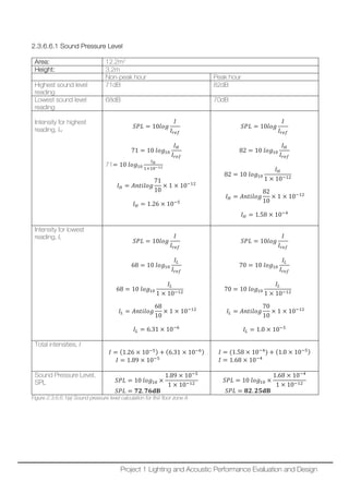 2.3.6.6.1 Sound Pressure Level
Area: 12.2m2
Height: 3.2m
Non-peak hour Peak hour
Highest sound level
reading
71dB 82dB
Lowest sound level
reading
68dB 70dB
Intensity for highest
reading, IH
𝑆𝑆𝑆𝑆𝑆𝑆 = 10𝑙𝑙𝑙𝑙𝑙𝑙
𝐼𝐼
𝐼𝐼𝑟𝑟𝑟𝑟𝑟𝑟
71 = 10 𝑙𝑙𝑙𝑙𝑙𝑙10
𝐼𝐼𝐻𝐻
𝐼𝐼𝑟𝑟𝑟𝑟𝑟𝑟
71= 10 𝑙𝑙𝑙𝑙𝑙𝑙10
𝐼𝐼𝐻𝐻
1×10−12
𝐼𝐼𝐻𝐻 = 𝐴𝐴𝐴𝐴𝐴𝐴𝐴𝐴𝐴𝐴𝐴𝐴𝐴𝐴
71
10
× 1 × 10−12
𝐼𝐼𝐻𝐻 = 1.26 × 10−5
𝑆𝑆𝑆𝑆𝑆𝑆 = 10𝑙𝑙𝑙𝑙𝑙𝑙
𝐼𝐼
𝐼𝐼𝑟𝑟𝑟𝑟𝑟𝑟
82 = 10 𝑙𝑙𝑙𝑙𝑙𝑙10
𝐼𝐼𝐻𝐻
𝐼𝐼𝑟𝑟𝑟𝑟𝑟𝑟
82 = 10 𝑙𝑙𝑙𝑙𝑙𝑙10
𝐼𝐼𝐻𝐻
1 × 10−12
𝐼𝐼𝐻𝐻 = 𝐴𝐴𝐴𝐴𝐴𝐴𝐴𝐴𝐴𝐴𝐴𝐴𝐴𝐴
82
10
× 1 × 10−12
𝐼𝐼𝐻𝐻 = 1.58 × 10−4
Intensity for lowest
reading, IL
𝑆𝑆𝑆𝑆𝑆𝑆 = 10𝑙𝑙𝑙𝑙𝑙𝑙
𝐼𝐼
𝐼𝐼𝑟𝑟𝑟𝑟𝑟𝑟
68 = 10 𝑙𝑙𝑙𝑙𝑙𝑙10
𝐼𝐼𝐿𝐿
𝐼𝐼𝑟𝑟𝑟𝑟𝑟𝑟
68 = 10 𝑙𝑙𝑙𝑙𝑙𝑙10
𝐼𝐼𝐿𝐿
1 × 10−12
𝐼𝐼𝐿𝐿 = 𝐴𝐴𝐴𝐴𝐴𝐴𝐴𝐴𝐴𝐴𝐴𝐴𝐴𝐴
68
10
× 1 × 10−12
𝐼𝐼𝐿𝐿 = 6.31 × 10−6
𝑆𝑆𝑆𝑆𝑆𝑆 = 10𝑙𝑙𝑙𝑙𝑙𝑙
𝐼𝐼
𝐼𝐼𝑟𝑟𝑟𝑟𝑟𝑟
70 = 10 𝑙𝑙𝑙𝑙𝑙𝑙10
𝐼𝐼𝐿𝐿
𝐼𝐼𝑟𝑟𝑟𝑟𝑟𝑟
70 = 10 𝑙𝑙𝑙𝑙𝑙𝑙10
𝐼𝐼𝐿𝐿
1 × 10−12
𝐼𝐼𝐿𝐿 = 𝐴𝐴𝐴𝐴𝐴𝐴𝐴𝐴𝐴𝐴𝐴𝐴𝐴𝐴
70
10
× 1 × 10−12
𝐼𝐼𝐿𝐿 = 1.0 × 10−5
Total intensities, I
𝐼𝐼 = (1.26 × 10−5) + (6.31 × 10−6)
𝐼𝐼 = 1.89 × 10−5
𝐼𝐼 = (1.58 × 10−4
) + (1.0 × 10−5)
𝐼𝐼 = 1.68 × 10−4
Sound Pressure Level,
SPL 𝑆𝑆𝑆𝑆𝑆𝑆 = 10 𝑙𝑙𝑙𝑙𝑙𝑙10 ×
1.89 × 10−5
1 × 10−12
𝑆𝑆𝑆𝑆𝑆𝑆 = 𝟕𝟕𝟕𝟕. 𝟕𝟕𝟕𝟕𝐝𝐝𝐝𝐝
𝑆𝑆𝑆𝑆𝑆𝑆 = 10 𝑙𝑙𝑙𝑙𝑙𝑙10 ×
1.68 × 10−4
1 × 10−12
𝑆𝑆𝑆𝑆𝑆𝑆 = 𝟖𝟖𝟖𝟖. 𝟐𝟐𝟐𝟐𝐝𝐝𝐝𝐝
Figure 2.3.6.6.1(a) Sound pressure level calculation for first floor zone A
Project 1 Lighting and Acoustic Performance Evaluation and Design
 