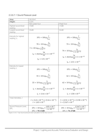2.3.6.7.1 Sound Pressure Level
Area: 30.02m2
Height: 3.2m
Non-peak hour Peak hour
Highest sound level
reading
70dB 74dB
Lowest sound level
reading
55dB 62dB
Intensity for highest
reading, IH
𝑆𝑆𝑆𝑆𝑆𝑆 = 10𝑙𝑙𝑙𝑙𝑙𝑙
𝐼𝐼
𝐼𝐼𝑟𝑟𝑟𝑟𝑟𝑟
70 = 10 𝑙𝑙𝑙𝑙𝑙𝑙10
𝐼𝐼𝐻𝐻
𝐼𝐼𝑟𝑟𝑟𝑟𝑟𝑟
70= 10 𝑙𝑙𝑙𝑙𝑙𝑙10
𝐼𝐼𝐻𝐻
1×10−12
𝐼𝐼𝐻𝐻 = 𝐴𝐴𝐴𝐴𝐴𝐴𝐴𝐴𝐴𝐴𝐴𝐴𝐴𝐴
70
10
× 1 × 10−12
𝐼𝐼𝐻𝐻 = 1.0 × 10−5
𝑆𝑆𝑆𝑆𝑆𝑆 = 10𝑙𝑙𝑙𝑙𝑙𝑙
𝐼𝐼
𝐼𝐼𝑟𝑟𝑟𝑟𝑟𝑟
74 = 10 𝑙𝑙𝑙𝑙𝑙𝑙10
𝐼𝐼𝐻𝐻
𝐼𝐼𝑟𝑟𝑟𝑟𝑟𝑟
74 = 10 𝑙𝑙𝑙𝑙𝑙𝑙10
𝐼𝐼𝐻𝐻
1 × 10−12
𝐼𝐼𝐻𝐻 = 𝐴𝐴𝐴𝐴𝐴𝐴𝐴𝐴𝐴𝐴𝐴𝐴𝐴𝐴
74
10
× 1 × 10−12
𝐼𝐼𝐻𝐻 = 2.51 × 10−5
Intensity for lowest
reading, IL
𝑆𝑆𝑆𝑆𝑆𝑆 = 10𝑙𝑙𝑙𝑙𝑙𝑙
𝐼𝐼
𝐼𝐼𝑟𝑟𝑟𝑟𝑟𝑟
55 = 10 𝑙𝑙𝑙𝑙𝑙𝑙10
𝐼𝐼𝐿𝐿
𝐼𝐼𝑟𝑟𝑟𝑟𝑟𝑟
55 = 10 𝑙𝑙𝑙𝑙𝑙𝑙10
𝐼𝐼𝐿𝐿
1 × 10−12
𝐼𝐼𝐿𝐿 = 𝐴𝐴𝐴𝐴𝐴𝐴𝐴𝐴𝐴𝐴𝐴𝐴𝐴𝐴
55
10
× 1 × 10−12
𝐼𝐼𝐿𝐿 = 3.16 × 10−7
𝑆𝑆𝑆𝑆𝑆𝑆 = 10𝑙𝑙𝑙𝑙𝑙𝑙
𝐼𝐼
𝐼𝐼𝑟𝑟𝑟𝑟𝑟𝑟
62 = 10 𝑙𝑙𝑙𝑙𝑙𝑙10
𝐼𝐼𝐿𝐿
𝐼𝐼𝑟𝑟𝑟𝑟𝑟𝑟
62 = 10 𝑙𝑙𝑙𝑙𝑙𝑙10
𝐼𝐼𝐿𝐿
1 × 10−12
𝐼𝐼𝐿𝐿 = 𝐴𝐴𝐴𝐴𝐴𝐴𝐴𝐴𝐴𝐴𝐴𝐴𝐴𝐴
62
10
× 1 × 10−12
𝐼𝐼𝐿𝐿 = 1.58 × 10−6
Total intensities, I
𝐼𝐼 = (1.0 × 10−5) + (3.16 × 10−7)
𝐼𝐼 = 1.03 × 10−5
𝐼𝐼 = (2.51 × 10−5
) + (1.58 × 10−6)
𝐼𝐼 = 2.3.67 × 10−5
Sound Pressure Level,
SPL 𝑆𝑆𝑆𝑆𝑆𝑆 = 10 𝑙𝑙𝑙𝑙𝑙𝑙10 ×
1.03 × 10−5
1 × 10−12
𝑆𝑆𝑆𝑆𝑆𝑆 = 𝟕𝟕𝟕𝟕. 𝟏𝟏𝟏𝟏𝐝𝐝𝐝𝐝
𝑆𝑆𝑆𝑆𝑆𝑆 = 10 𝑙𝑙𝑙𝑙𝑙𝑙10 ×
2.3.67 × 10−5
1 × 10−12
𝑆𝑆𝑆𝑆𝑆𝑆 = 𝟕𝟕𝟕𝟕. 𝟐𝟐𝟐𝟐𝐝𝐝𝐝𝐝
Figure 2.3.6.7.1(a) Sound pressure level calculation for first floor zone B
Project 1 Lighting and Acoustic Performance Evaluation and Design
 