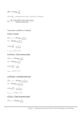 𝑆𝑆𝑆𝑆𝑆𝑆 = 10 𝑙𝑙𝑙𝑙𝑙𝑙10
1
𝑇𝑇𝑎𝑎𝑎𝑎
where 𝑇𝑇𝑎𝑎𝑎𝑎 = Average transmission coefficient of materials
𝑇𝑇𝑎𝑎𝑎𝑎=
(𝑆𝑆1 𝑥𝑥 𝑇𝑇𝑐𝑐1 )+(𝑆𝑆2 𝑥𝑥 𝑇𝑇𝑐𝑐2 )…(𝑆𝑆𝑛𝑛 𝑥𝑥 𝑇𝑇𝑐𝑐𝑐𝑐 )
𝑇𝑇𝑇𝑇𝑇𝑇𝑇𝑇𝑇𝑇 𝑠𝑠𝑠𝑠𝑠𝑠𝑠𝑠𝑠𝑠𝑠𝑠𝑠𝑠 𝑎𝑎𝑎𝑎𝑎𝑎𝑎𝑎
Transmisson coefficient of materials
a) Wall- concrete
SRI concrete = 10 𝑙𝑙𝑙𝑙𝑙𝑙10
1
𝑇𝑇𝑐𝑐 𝑐𝑐𝑐𝑐𝑐𝑐𝑐𝑐𝑐𝑐𝑐𝑐𝑐𝑐
42 = 10 𝑙𝑙𝑙𝑙𝑙𝑙10
1
𝑇𝑇𝑐𝑐 𝑐𝑐𝑐𝑐𝑐𝑐𝑐𝑐𝑐𝑐𝑐𝑐𝑐𝑐
Antilog
42
10
=
1
𝑇𝑇𝑐𝑐 𝑐𝑐𝑐𝑐𝑐𝑐𝑐𝑐𝑐𝑐𝑐𝑐𝑐𝑐
Tconcrete = 6.31 x 10-5
b) Window – Clear tempered glass
SRI glass = 10 𝑙𝑙𝑙𝑙𝑙𝑙10
1
𝑇𝑇 𝑔𝑔𝑔𝑔 𝑔𝑔𝑔𝑔𝑔𝑔
26 = 10 𝑙𝑙𝑙𝑙𝑙𝑙10
1
𝑇𝑇 𝑔𝑔𝑔𝑔 𝑔𝑔𝑔𝑔𝑔𝑔
Antilog
26
10
=
1
𝑇𝑇 𝑔𝑔𝑔𝑔 𝑔𝑔𝑔𝑔𝑔𝑔
Tglass = 2.512 x 10-3
c) Window – Anodized Aluminum
SRI aluminum = 10 𝑙𝑙𝑙𝑙𝑙𝑙10
1
𝑇𝑇𝑎𝑎𝑎𝑎𝑎𝑎𝑎𝑎𝑎𝑎 𝑎𝑎 𝑎𝑎𝑎𝑎
44 = 10 𝑙𝑙𝑙𝑙𝑙𝑙10
1
𝑇𝑇𝑎𝑎𝑎𝑎𝑎𝑎𝑎𝑎𝑎𝑎 𝑎𝑎 𝑎𝑎𝑎𝑎
Antilog
44
10
=
1
𝑇𝑇𝑎𝑎𝑎𝑎𝑎𝑎𝑎𝑎𝑎𝑎 𝑎𝑎 𝑎𝑎𝑎𝑎
Taluminum = 3.981 x 10-5
d) Door – Clear tempered glass
SRI glass = 10 𝑙𝑙𝑙𝑙𝑙𝑙10
1
𝑇𝑇 𝑔𝑔𝑔𝑔 𝑔𝑔𝑔𝑔𝑔𝑔
Project 1 Lighting and Acoustic Performance Evaluation and Design
 