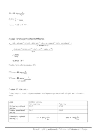 44 = 10 𝑙𝑙𝑙𝑙𝑙𝑙10
1
𝑇𝑇 𝑔𝑔𝑔𝑔 𝑔𝑔𝑔𝑔𝑔𝑔
Antilog
44
10
=
1
𝑇𝑇 𝑔𝑔𝑔𝑔 𝑔𝑔𝑔𝑔𝑔𝑔
Taluminum = 2.512 x 10-3
Average Transmission Coefficient of Materials
𝑇𝑇𝑎𝑎𝑎𝑎=
(1.5 𝑥𝑥 6.31 x 10−5 )+(16.25 𝑥𝑥 2.512 x 10−3 )+(14.4 𝑥𝑥 3.981 x 10−5 ) +(5.0 𝑥𝑥 2.512 x 10−3 )
1.5+16.25+5.76+5.0
=
(9.465 x 10−5 )+( 4.08 x 10−2 )+(5.73 𝑥𝑥 10−4 ) +(1.26x 10−2 )
28.51
=
0.05406
28.51
=1.896 x 10−3
Total surface reflection index, SRI
SRI overall = 10 𝑙𝑙𝑙𝑙𝑙𝑙10
1
𝑇𝑇 𝐴𝐴𝐴𝐴
SRI overall = 10 𝑙𝑙𝑙𝑙𝑙𝑙10
1
1.896 𝑥𝑥 10−3
= 27.22dB
Outdoor SPL Calculation
During peak hour, the sound pressure level has a higher range, due to traffic at night, and construction
noise.
Area Outdoor walkway
Non-peak hour Peak hour
Highest sound level
reading
76dB 87dB
Lowest sound level
reading
74dB 83dB
Intensity for highest
reading, IH
𝑆𝑆𝑆𝑆𝑆𝑆 = 10𝑙𝑙𝑙𝑙𝑙𝑙
𝐼𝐼
𝐼𝐼𝑟𝑟𝑟𝑟𝑟𝑟
𝑆𝑆𝑆𝑆𝑆𝑆 = 10𝑙𝑙𝑙𝑙𝑙𝑙
𝐼𝐼
𝐼𝐼𝑟𝑟𝑟𝑟𝑟𝑟
Project 1 Lighting and Acoustic Performance Evaluation and Design
 