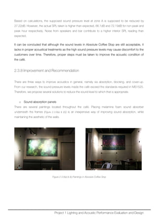 Based on calculations, the supposed sound pressure level at zone A is supposed to be reduced by
27.22dB. However, the actual SPL taken is higher than expected, 66.1dB and 72.19dB for non-peak and
peak hour respectively. Noise from speakers and bar contribute to a higher interior SPL reading than
expected.
It can be concluded that although the sound levels in Absolute Coffee Stop are still acceptable, it
lacks in proper acoustical treatments as the high sound pressure levels may cause discomfort to the
customers over time. Therefore, proper steps must be taken to improve the acoustic condition of
the café.
2.3.8 Improvement and Recommendation
There are three ways to improve acoustics in general, namely via absorption, blocking, and cover-up.
From our research, the sound pressure levels inside the café exceed the standards required in MS1525.
Therefore, we propose several solutions to reduce the sound level to which that is appropriate.
o Sound absorption panels
There are several paintings located throughout the café. Placing melamine foam sound absorber
underneath the frames (Figure 2.3.8(a) & (b)) is an inexpensive way of improving sound absorption, while
maintaining the aesthetic of the walls.
Figure 2.3.8(a) & (b) Paintings in Absolute Coffee Stop
Project 1 Lighting and Acoustic Performance Evaluation and Design
 
