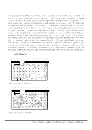 The diagnostic phase of the research focused on a detailed examination of the data collected. The
first set of data investigated was the illumination measurements gathered using the digital
illuminance meter. The three sets of data were placed in a spreadsheet for evaluation. A 3-
dimensional graph displaying the distribution of light within the art room was plotted. The data sets
showed that the natural light illumination is mostly focused in the center of the room, although fairly
evenly distributed over the children’s work area. The graphs that display lighting fixture illumination
and lighting fixture illumination with natural lighting show spikes of illumination within the room, which
are due to the hotspots of the incandescent can fixtures that provide task lighting in the children’s
work area. The illumination measurements were in some places recorded directly below one of the
task lighting fixtures. The team also imported the data logger values into spreadsheets, which were
used to create line graphs showing the change in the amount of natural light within the space over
the weekend. The graphs all depicted that the amount of light in the art room is highest in the
morning. The light levels then begin to decrease in late morning and on through the afternoon. This
corresponds with the location of the sun in relation to position of the clerestory window: the window
faces east and thus the amount of light in the room is greatest when the sun is on the eastern side.
o Isolux Diagrams
Figure 3.1.1(n) Isolux plot - Natural light
Figure 3.1.1(o) Isolux plot - Artificial light
Project 1 Lighting and Acoustic Performance Evaluation and Design
 