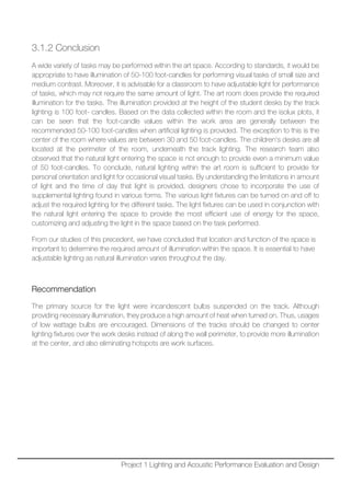 3.1.2 Conclusion
A wide variety of tasks may be performed within the art space. According to standards, it would be
appropriate to have illumination of 50-100 foot-candles for performing visual tasks of small size and
medium contrast. Moreover, it is advisable for a classroom to have adjustable light for performance
of tasks, which may not require the same amount of light. The art room does provide the required
illumination for the tasks. The illumination provided at the height of the student desks by the track
lighting is 100 foot- candles. Based on the data collected within the room and the isolux plots, it
can be seen that the foot-candle values within the work area are generally between the
recommended 50-100 foot-candles when artificial lighting is provided. The exception to this is the
center of the room where values are between 30 and 50 foot-candles. The children’s desks are all
located at the perimeter of the room, underneath the track lighting. The research team also
observed that the natural light entering the space is not enough to provide even a minimum value
of 50 foot-candles. To conclude, natural lighting within the art room is sufficient to provide for
personal orientation and light for occasional visual tasks. By understanding the limitations in amount
of light and the time of day that light is provided, designers chose to incorporate the use of
supplemental lighting found in various forms. The various light fixtures can be turned on and off to
adjust the required lighting for the different tasks. The light fixtures can be used in conjunction with
the natural light entering the space to provide the most efficient use of energy for the space,
customizing and adjusting the light in the space based on the task performed.
From our studies of this precedent, we have concluded that location and function of the space is
important to determine the required amount of illumination within the space. It is essential to have
adjustable lighting as natural illumination varies throughout the day.
Recommendation
The primary source for the light were incandescent bulbs suspended on the track. Although
providing necessary illumination, they produce a high amount of heat when turned on. Thus, usages
of low wattage bulbs are encouraged. Dimensions of the tracks should be changed to center
lighting fixtures over the work desks instead of along the wall perimeter, to provide more illumination
at the center, and also eliminating hotspots are work surfaces.
Project 1 Lighting and Acoustic Performance Evaluation and Design
 
