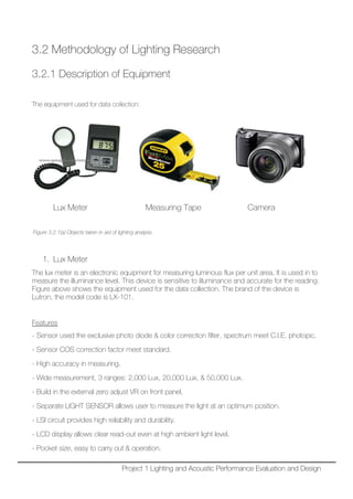 3.2 Methodology of Lighting Research
3.2.1 Description of Equipment
The equipment used for data collection:
Lux Meter Measuring Tape Camera
Figure 3.2.1(a) Objects taken in aid of lighting analysis
1. Lux Meter
The lux meter is an electronic equipment for measuring luminous flux per unit area. It is used in to
measure the illuminance level. This device is sensitive to illuminance and accurate for the reading.
Figure above shows the equipment used for the data collection. The brand of the device is
Lutron, the model code is LX-101.
Features
- Sensor used the exclusive photo diode & color correction filter, spectrum meet C.I.E. photopic.
- Sensor COS correction factor meet standard.
- High accuracy in measuring.
- Wide measurement, 3 ranges: 2,000 Lux, 20,000 Lux, & 50,000 Lux.
- Build in the external zero adjust VR on front panel.
- Separate LIGHT SENSOR allows user to measure the light at an optimum position.
- LSI circuit provides high reliability and durability.
- LCD display allows clear read-out even at high ambient light level.
- Pocket size, easy to carry out & operation.
Project 1 Lighting and Acoustic Performance Evaluation and Design
 