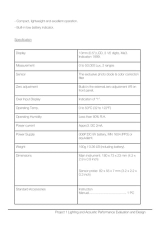 - Compact, lightweight and excellent operation.
- Built-in low battery indicator.
Specification
Display 13mm (0.5”) LCD, 3 1⁄2 digits, Ma3.
Indication 1999.
Measurement 0 to 50,000 Lux, 3 ranges
Sensor The exclusive photo diode & color correction
filter
Zero adjustment Build in the external zero adjustment VR on
front panel.
Over Input Display Indication of “1”.
Operating Temp. 0 to 50°C (32 to 122°F)
Operating Humidity Less than 80% R.H.
Power current Appro3. DC 2mA.
Power Supply 006P.DC 9V battery, MN 1604 (PP3) or
equivalent.
Weight 160g / 0.36 LB (including battery).
Dimensions Main instrument: 180 x 73 x 23 mm (4.3 x
2.9 x 0.9 inch)
Sensor probe: 82 x 55 x 7 mm (3.2 x 2.2 x
0.3 inch)
Standard Accessories Instruction
Manual.......................................... 1 PC
Project 1 Lighting and Acoustic Performance Evaluation and Design
 