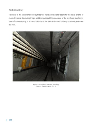105
7.3.1.3 Hoistway
Hoistway is the space enclosed by fireproof walls and elevator doors for the travel of one or
more elevators. It includes the pit and terminates at the underside of the overhead machinery
space floor or grating or at the underside of the roof where the hoistway does not penetrate
the roof.
Figure 7.11 Shaft of elevator hoistway
(Source: Elevatorpedia, 2013)
 