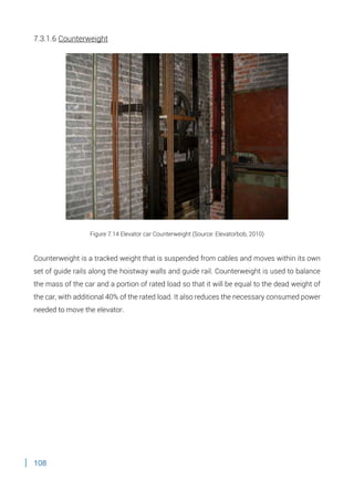 108
7.3.1.6 Counterweight
Figure 7.14 Elevator car Counterweight (Source: Elevatorbob, 2010)
Counterweight is a tracked weight that is suspended from cables and moves within its own
set of guide rails along the hoistway walls and guide rail. Counterweight is used to balance
the mass of the car and a portion of rated load so that it will be equal to the dead weight of
the car, with additional 40% of the rated load. It also reduces the necessary consumed power
needed to move the elevator.
 