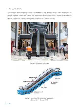110
7.3.2 ESCALATOR
The brand of escalator being used in Publika Mall is OTIS. The escalators in the mall transport
people between floors. Due to the fairly uncrowded mall, the escalators serves lesser amount
people at one time, hence the slower speed setting of the escalators.
Figure 7.16 Escalator of Publika
Figure 7.17 Diagram of components of escalator
(Source: Syney Elevator, 2015)
 