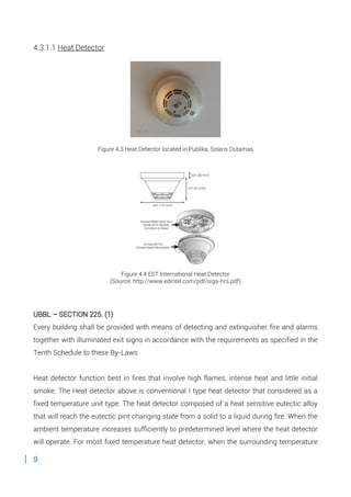 9
4.3.1.1 Heat Detector
Figure 4.3 Heat Detector located in Publika, Solaris Dutamas
Figure 4.4 EST International Heat Detector
(Source: http://www.edintel.com/pdf/siga-hrs.pdf)
UBBL – SECTION 225. (1)
Every building shall be provided with means of detecting and extinguisher fire and alarms
together with illuminated exit signs in accordance with the requirements as specified in the
Tenth Schedule to these By-Laws
Heat detector function best in fires that involve high flames, intense heat and little initial
smoke. The Heat detector above is conventional I type heat detector that considered as a
fixed temperature unit type. The heat detector composed of a heat sensitive eutectic alloy
that will reach the eutectic pint changing state from a solid to a liquid during fire. When the
ambient temperature increases sufficiently to predetermined level where the heat detector
will operate. For most fixed temperature heat detector, when the surrounding temperature
 