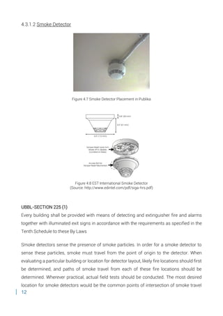 12
4.3.1.2 Smoke Detector
Figure 4.7 Smoke Detector Placement in Publika
Figure 4.8 EST International Smoke Detector
(Source: http://www.edintel.com/pdf/siga-hrs.pdf)
UBBL-SECTION 225 (1)
Every building shall be provided with means of detecting and extinguisher fire and alarms
together with illuminated exit signs in accordance with the requirements as specified in the
Tenth Schedule to these By Laws
Smoke detectors sense the presence of smoke particles. In order for a smoke detector to
sense these particles, smoke must travel from the point of origin to the detector. When
evaluating a particular building or location for detector layout, likely fire locations should first
be determined, and paths of smoke travel from each of these fire locations should be
determined. Wherever practical, actual field tests should be conducted. The most desired
location for smoke detectors would be the common points of intersection of smoke travel
 