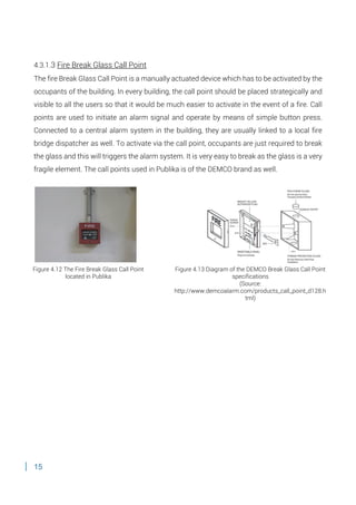 15
4.3.1.3 Fire Break Glass Call Point
The fire Break Glass Call Point is a manually actuated device which has to be activated by the
occupants of the building. In every building, the call point should be placed strategically and
visible to all the users so that it would be much easier to activate in the event of a fire. Call
points are used to initiate an alarm signal and operate by means of simple button press.
Connected to a central alarm system in the building, they are usually linked to a local fire
bridge dispatcher as well. To activate via the call point, occupants are just required to break
the glass and this will triggers the alarm system. It is very easy to break as the glass is a very
fragile element. The call points used in Publika is of the DEMCO brand as well.
Figure 4.12 The Fire Break Glass Call Point
located in Publika
Figure 4.13 Diagram of the DEMCO Break Glass Call Point
specifications
(Source:
http://www.demcoalarm.com/products_call_point_d128.h
tml)
 