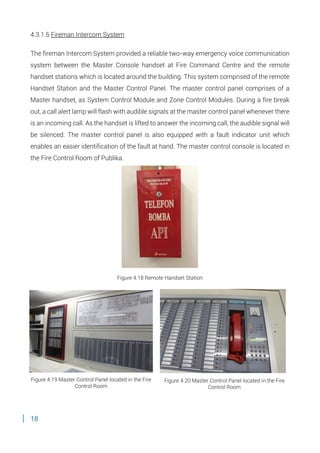 18
4.3.1.5 Fireman Intercom System
The fireman Intercom System provided a reliable two-way emergency voice communication
system between the Master Console handset at Fire Command Centre and the remote
handset stations which is located around the building. This system comprised of the remote
Handset Station and the Master Control Panel. The master control panel comprises of a
Master handset, as System Control Module and Zone Control Modules. During a fire break
out, a call alert lamp will flash with audible signals at the master control panel whenever there
is an incoming call. As the handset is lifted to answer the incoming call, the audible signal will
be silenced. The master control panel is also equipped with a fault indicator unit which
enables an easier identification of the fault at hand. The master control console is located in
the Fire Control Room of Publika.
Figure 4.18 Remote Handset Station
Figure 4.19 Master Control Panel located in the Fire
Control Room
Figure 4.20 Master Control Panel located in the Fire
Control Room
 
